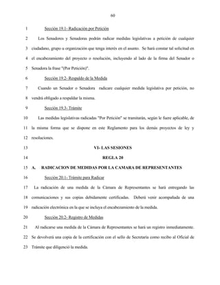 60


 1          Sección 19.1- Radicación por Petición

 2      Los Senadores y Senadoras podrán radicar medidas legislativas a petición de cualquier

 3 ciudadano, grupo u organización que tenga interés en el asunto. Se hará constar tal solicitud en

 4 el encabezamiento del proyecto o resolución, incluyendo al lado de la firma del Senador o

 5 Senadora la frase "(Por Petición)".

 6          Sección 19.2- Respaldo de la Medida

 7      Cuando un Senador o Senadora radicare cualquier medida legislativa por petición, no

 8 vendrá obligado a respaldar la misma.

 9          Sección 19.3- Trámite

10      Las medidas legislativas radicadas "Por Petición" se tramitarán, según le fuere aplicable, de

11 la misma forma que se dispone en este Reglamento para los demás proyectos de ley y

12 resoluciones.

13                                       VI- LAS SESIONES

14                                            REGLA 20

15 A.     RADICACION DE MEDIDAS POR LA CAMARA DE REPRESENTANTES

16          Sección 20.1- Trámite para Radicar

17    La radicación de una medida de la Cámara de Representantes se hará entregando las

18 comunicaciones y sus copias debidamente certificadas. Deberá venir acompañada de una

19 radicación electrónica en la que se incluya el encabezamiento de la medida.

20          Sección 20.2- Registro de Medidas

21    Al radicarse una medida de la Cámara de Representantes se hará un registro inmediatamente.

22 Se devolverá una copia de la certificación con el sello de Secretaría como recibo al Oficial de

23 Trámite que diligenció la medida.
 