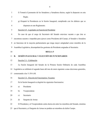 8


 1        f) Tomará el juramento de los Senadores y Senadoras electos, según lo dispuesto en esta

 2               Regla;

 3        g) Ocupará la Presidencia en la Sesión Inaugural, cumpliendo con los deberes que se

 4               disponen en este Reglamento.

 5        Sección 4.5- Legislador en Función de Presidente

 6        En caso de que el cargo de Secretario del Senado estuviese vacante o que éste se

 7 encontrase ausente o impedido para ejercer como Presidente del Cuerpo, el Senador o Senadora

 8 en funciones de la mayoría parlamentaria que tenga mayor antigüedad como miembro de la

 9 Asamblea Legislativa, desempeñará las gestiones de Presidente asignadas al Secretario.

10                                              REGLA 5

11 B.     SESIÓN INAUGURAL Y ELECCIÓN DE FUNCIONARIOS

12        Sección 5.1- Celebración

13        La Sesión Inaugural del Senado de la Primera Sesión Ordinaria de cada Asamblea

14 Legislativa se celebrará el segundo lunes del mes de enero siguiente a unas elecciones generales,

15 comenzando a las 11:30 A.M.

16        Sección 5.2- Elección de Funcionarios; Vacantes

17        En la Sesión Inaugural se elegirán los siguientes funcionarios:

18        a)     Presidente

19        b)     Vicepresidente

20        c)     Secretario

21        d)     Sargento de Armas

22        El Presidente y el Vicepresidente serán electos de entre los miembros del Senado, mientras

23 que el Secretario y el Sargento de Armas no podrán ser miembros de dicho Cuerpo.
 