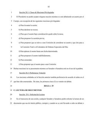 85


 1          Sección 28.1- Clases de Mociones Privilegiadas

 2      El Presidente no podrá aceptar ninguna moción mientras se está debatiendo un asunto por el

 3 Cuerpo, con excepción de las siguientes mociones privilegiadas:

 4         a) Para levantar la sesión;

 5         b) Para declarar un receso;

 6         c) Para que el asunto bajo consideración quede sobre la mesa;

 7         d) Para proponer la cuestión previa;

 8         e) Para proponer que se releve a una Comisión de considerar un asunto y que éste pase a

 9            la Comisión Total o al Calendario de Ordenes Especiales del Día;

10         f) Para aplazar el asunto hasta una fecha determinada;

11         g) Para posponer el asunto indefinidamente;

12         h) Para enmendar;

13         i) Para proponer que el asunto pase a una Comisión.

14 Dichas mociones no se presentarán mientras un Senador o Senadora esté en el uso de la palabra.

15          Sección 28.2- Preferencia; Votación

16      Las mociones señaladas en la Sección anterior tendrán preferencia de acuerdo al orden en el

17 que han sido enumeradas. De éstas, las primeras cinco (5) se votarán sin debate.

18                                            REGLA 29

19 C. LECTURA DE DOCUMENTOS

20          Sección 29.1- Solicitud de Lectura

21      En el transcurso de una sesión, cualquier Senador o Senadora podrá solicitar la lectura de un

22 documento que sea de interés público, siempre y cuando no se esté llevando a cabo un debate o
 