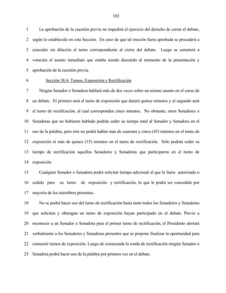 102


 1      La aprobación de la cuestión previa no impedirá el ejercicio del derecho de cerrar el debate,

 2 según lo establecido en esta Sección. En caso de que tal moción fuera aprobada se procederá a

 3 conceder sin dilación el turno correspondiente al cierre del debate. Luego se someterá a

 4 votación el asunto inmediato que estaba siendo discutido al momento de la presentación y

 5 aprobación de la cuestión previa.

 6          Sección 38.4- Turnos, Exposición y Rectificación

 7      Ningún Senador o Senadora hablará más de dos veces sobre un mismo asunto en el curso de

 8 un debate. El primero será el turno de exposición que durará quince minutos y el segundo será

 9 el turno de rectificación, al cual corresponden cinco minutos. No obstante, otros Senadores o

10 Senadoras que no hubieren hablado podrán ceder su tiempo total al Senador y Senadora en el

11 uso de la palabra, pero éste no podrá hablar más de cuarenta y cinco (45) minutos en el turno de

12 exposición ni más de quince (15) minutos en el turno de rectificación. Sólo podrán ceder su

13 tiempo de rectificación aquellos Senadores y Senadoras que participaron en el turno de

14 exposición.

15      Cualquier Senador o Senadora podrá solicitar tiempo adicional al que le fuera autorizado o

16 cedido para      su turno    de exposición y rectificación, lo que le podrá ser concedido por

17 mayoría de los miembros presentes.

18      No se podrá hacer uso del turno de rectificación hasta tanto todos los Senadores y Senadoras

19 que soliciten y obtengan un turno de exposición hayan participado en el debate. Previo a

20 reconocer a un Senador o Senadora para el primer turno de rectificación, el Presidente alertará

21 verbalmente a los Senadores y Senadoras presentes que se propone finalizar la oportunidad para

22 consumir turnos de exposición. Luego de comenzada la ronda de rectificación ningún Senador o

23 Senadora podrá hacer uso de la palabra por primera vez en el debate.
 