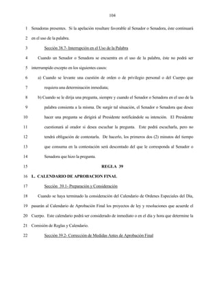 104


 1 Senadoras presentes. Si la apelación resultare favorable al Senador o Senadora, éste continuará

 2 en el uso de la palabra.

 3          Sección 38.7- Interrupción en el Uso de la Palabra

 4      Cuando un Senador o Senadora se encuentra en el uso de la palabra, éste no podrá ser

 5 interrumpido excepto en los siguientes casos:

 6      a) Cuando se levante una cuestión de orden o de privilegio personal o del Cuerpo que

 7          requiera una determinación inmediata;

 8      b) Cuando se le dirija una pregunta, siempre y cuando el Senador o Senadora en el uso de la

 9          palabra consienta a la misma. De surgir tal situación, el Senador o Senadora que desee

10          hacer una pregunta se dirigirá al Presidente notificándole su intención. El Presidente

11          cuestionará al orador si desea escuchar la pregunta. Este podrá escucharla, pero no

12          tendrá obligación de contestarla. De hacerlo, los primeros dos (2) minutos del tiempo

13          que consuma en la contestación será descontado del que le corresponda al Senador o

14          Senadora que hizo la pregunta.

15                                            REGLA 39

16 L. CALENDARIO DE APROBACION FINAL

17          Sección 39.1- Preparación y Consideración

18      Cuando se haya terminado la consideración del Calendario de Ordenes Especiales del Día,

19 pasarán al Calendario de Aprobación Final los proyectos de ley y resoluciones que acuerde el

20 Cuerpo. Este calendario podrá ser considerado de inmediato o en el día y hora que determine la

21 Comisión de Reglas y Calendario.

22          Sección 39.2- Corrección de Medidas Antes de Aprobación Final
 