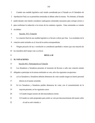 105


 1      Cuando una medida legislativa esté siendo considerada por el Senado en el Calendario de

 2 Aprobación Final, no se permitirán enmiendas ni debate sobre la misma. No obstante, el Senado

 3 podrá durante este trámite considerar cualesquiera enmiendas necesarias para corregir errores o

 4 para conformar la redacción a los textos de los estatutos vigentes. Estas enmiendas se votarán

 5 sin debate.

 6          Sección 39.3- Votación

 7      La votación final de una medida legislativa se llevará a efecto por lista. Los resultados de la

 8 votación serán incluidos en el Acta de la sesión correspondiente.

 9      Ningún proyecto de ley o resolución se considerará aprobado a menos que una mayoría de

10 los miembros del Cuerpo vote a su favor.

11                                             REGLA 40

12 M. VOTACIONES

13         Sección 40.1- Participación en Votación

14      Los Senadores y Senadoras presentes al momento de llevarse a cabo una votación estarán

15 obligados a participar en la misma emitiendo su voto, salvo las siguientes excepciones:

16      a) Los Senadores y Senadoras deberán abstenerse de votar cuando tengan un interés personal

17          directo en el asunto sometido;

18      b) Los Senadores y Senadoras podrán abstenerse de votar, con el consentimiento de la

19          mayoría presente, en los siguientes casos:

20          1) Cuando tengan razones de alta trascendencia moral;

21          2) Cuando no estén preparados para emitir su voto por desconocimiento del asunto sobre

22               el cual se está votando; o
 