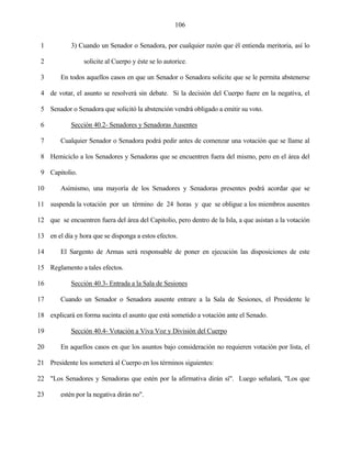 106


 1          3) Cuando un Senador o Senadora, por cualquier razón que él entienda meritoria, así lo

 2               solicite al Cuerpo y éste se lo autorice.

 3      En todos aquellos casos en que un Senador o Senadora solicite que se le permita abstenerse

 4 de votar, el asunto se resolverá sin debate. Si la decisión del Cuerpo fuere en la negativa, el

 5 Senador o Senadora que solicitó la abstención vendrá obligado a emitir su voto.

 6          Sección 40.2- Senadores y Senadoras Ausentes

 7      Cualquier Senador o Senadora podrá pedir antes de comenzar una votación que se llame al

 8 Hemiciclo a los Senadores y Senadoras que se encuentren fuera del mismo, pero en el área del

 9 Capitolio.

10      Asimismo, una mayoría de los Senadores y Senadoras presentes podrá acordar que se

11 suspenda la votación por un término de 24 horas y que se obligue a los miembros ausentes

12 que se encuentren fuera del área del Capitolio, pero dentro de la Isla, a que asistan a la votación

13 en el día y hora que se disponga a estos efectos.

14      El Sargento de Armas será responsable de poner en ejecución las disposiciones de este

15 Reglamento a tales efectos.

16          Sección 40.3- Entrada a la Sala de Sesiones

17      Cuando un Senador o Senadora ausente entrare a la Sala de Sesiones, el Presidente le

18 explicará en forma sucinta el asunto que está sometido a votación ante el Senado.

19          Sección 40.4- Votación a Viva Voz y División del Cuerpo

20      En aquellos casos en que los asuntos bajo consideración no requieren votación por lista, el

21 Presidente los someterá al Cuerpo en los términos siguientes:

22 "Los Senadores y Senadoras que estén por la afirmativa dirán sí". Luego señalará, "Los que

23      estén por la negativa dirán no".
 