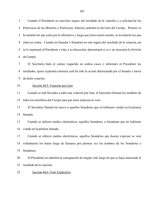 107


 1      Cuando el Presidente no estuviere seguro del resultado de la votación o a solicitud de los

 2 Portavoces de las Minorías o Portavoces Alternos ordenará la división del Cuerpo. Primero se

 3 levantarán los que estén por la afirmativa y luego que éstos tomen asiento, se levantarán los que

 4 estén en contra. Cuando un Senador o Senadora no esté seguro del resultado de la votación, así

 5 se lo expresará al Presidente y éste, a su discreción, determinará si es o no necesario la división

 6 de Cuerpo.

 7      El Secretario hará el conteo requerido en ambos casos e informará al Presidente los

 8 resultados, quien expresará entonces cuál ha sido la acción determinada por el Senado a través

 9 de dicha votación.

10          Sección 40.5- Votación por Lista

11      Cuando se esté llevando a cabo una votación por lista, el Secretario llamará los nombres de

12 todos los miembros del Cuerpo para que éstos expresen su voto.

13      El Secretario llamará de nuevo a aquellos Senadores que no hubiesen votado en la primera

14 llamada.

15      Cuando se utilicen medios electrónicos, aquellos Senadores o Senadoras que no hubiesen

16 votado en la primera llamada.

17      Cuando se utilicen medios electrónicos, aquellos Senadores que deseen expresar su voto

18 verbalmente los harán luego de llamarse por primera vez los nombres de los Senadores y

19 Senadoras.

20      El Presidente no admitirá la consignación de ningún voto luego de que se haya anunciado el

21 resultado de la votación.

22          Sección 40.6- Voto Explicativo
 