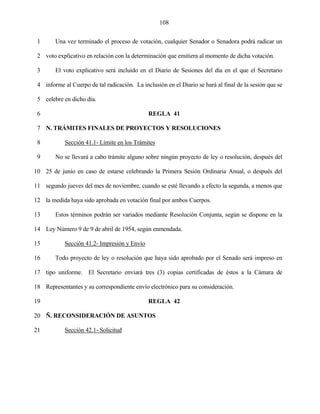108


 1      Una vez terminado el proceso de votación, cualquier Senador o Senadora podrá radicar un

 2 voto explicativo en relación con la determinación que emitiera al momento de dicha votación.

 3      El voto explicativo será incluido en el Diario de Sesiones del día en el que el Secretario

 4 informe al Cuerpo de tal radicación. La inclusión en el Diario se hará al final de la sesión que se

 5 celebre en dicho día.

 6                                            REGLA 41

 7 N. TRÁMITES FINALES DE PROYECTOS Y RESOLUCIONES

 8          Sección 41.1- Límite en los Trámites

 9      No se llevará a cabo trámite alguno sobre ningún proyecto de ley o resolución, después del

10 25 de junio en caso de estarse celebrando la Primera Sesión Ordinaria Anual, o después del

11 segundo jueves del mes de noviembre, cuando se esté llevando a efecto la segunda, a menos que

12 la medida haya sido aprobada en votación final por ambos Cuerpos.

13      Estos términos podrán ser variados mediante Resolución Conjunta, según se dispone en la

14 Ley Número 9 de 9 de abril de 1954, según enmendada.

15          Sección 41.2- Impresión y Envío

16      Todo proyecto de ley o resolución que haya sido aprobado por el Senado será impreso en

17 tipo uniforme. El Secretario enviará tres (3) copias certificadas de éstos a la Cámara de

18 Representantes y su correspondiente envío electrónico para su consideración.

19                                            REGLA 42

20 Ñ. RECONSIDERACIÓN DE ASUNTOS

21          Sección 42.1- Solicitud
 
