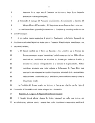 11


 1               juramento de su cargo ante el Presidente en funciones y luego de ser instalado

 2               pronunciará su mensaje inaugural;

 3        j) Terminado el mensaje del Presidente se procederá a la nominación y elección del

 4               Vicepresidente, del Secretario, y del Sargento de Armas, lo que se hará a viva voz.

 5        Los candidatos electos prestarán juramento ante el Presidente y tomarán posesión de sus

 6 respectivos cargos.

 7        Si no pudiere elegirse cualquiera de estos tres funcionarios en la Sesión Inaugural, su

 8 elección se celebrará en la próxima sesión, pero el Presidente deberá designar para el cargo a un

 9 funcionario interino;

10        k) El Senado recibirá en el Salón de Sesiones a los Miembros de la Cámara de

11               Representantes para aceptar los saludos y los informes protocolarios. El Presidente

12               nombrará una comisión de los Miembros del Senado para reciprocar la visita y

13               presentar los saludos correspondientes a la Cámara de Representantes. Ambas

14               comisiones acordarán una visita conjunta al Gobernador de Puerto Rico para

15               presentarles los saludos de la Asamblea Legislativa, informarle de la constitución de

16               ambos Cuerpos y notificarle que ya están listos para escuchar su mensaje sobre la

17               Situación del Estado.

18        La Comisión del Senado rendirá un informe al Cuerpo en relación con la visita al

19 Gobernador de Puerto Rico en la sesión más próxima a dicha visita.

20          Sección 5.4- Adopción de Reglamento en Sesión Inaugural

21        El Senado deberá adoptar durante la Sesión Inaugural las reglas que regirán sus

22 procedimientos y gobierno interno. A estos fines, podrá, de entenderlo conveniente, ratificar el
 