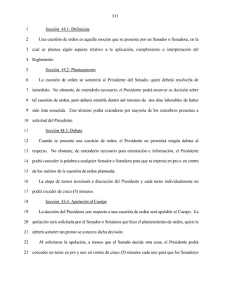 111


 1          Sección 44.1- Definición

 2      Una cuestión de orden es aquella moción que se presenta por un Senador o Senadora, en la

 3 cual se plantea algún aspecto relativo a la aplicación, cumplimiento o interpretación del

 4 Reglamento.

 5          Sección 44.2- Planteamiento

 6      La cuestión de orden se someterá al Presidente del Senado, quien deberá resolverla de

 7 inmediato. No obstante, de entenderlo necesario, el Presidente podrá reservar su decisión sobre

 8 tal cuestión de orden, pero deberá emitirla dentro del término de dos días laborables de haber

 9 sido ésta sometida. Este término podrá extenderse por mayoría de los miembros presentes a

10 solicitud del Presidente.

11          Sección 44.3- Debate

12      Cuando se presente una cuestión de orden, el Presidente no permitirá ningún debate al

13 respecto. No obstante, de entenderlo necesario para orientación e información, el Presidente

14 podrá conceder la palabra a cualquier Senador o Senadora para que se exprese en pro o en contra

15 de los méritos de la cuestión de orden planteada.

16      La etapa de turnos terminará a discreción del Presidente y cada turno individualmente no

17 podrá exceder de cinco (5) minutos.

18          Sección 44.4- Apelación al Cuerpo

19      La decisión del Presidente con respecto a una cuestión de orden será apelable al Cuerpo. La

20 apelación será solicitada por el Senador o Senadora que hizo el planteamiento de orden, quien la

21 deberá someter tan pronto se conozca dicha decisión.

22      Al solicitarse la apelación, a menos que el Senado decida otra cosa, el Presidente podrá

23 conceder un turno en pro y uno en contra de cinco (5) minutos cada uno para que los Senadores
 