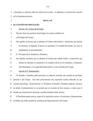 112


 1 o Senadoras se expresen sobre los méritos de la misma. La apelación se resolverá por mayoría

 2 de los Senadores presentes.

 3                                              REGLA 45

 4 Q. CUESTIÓN DE PRIVILEGIO

 5          Sección 45.1- Clases de Privilegio

 6      Hay dos clases de cuestiones de privilegio, las cuales se definen así:

 7      a) Privilegio del Cuerpo:

 8      Son aquellas cuestiones que se plantean al Cuerpo sobre hechos o expresiones que afecten

 9          los derechos, la dignidad, el decoro, la seguridad y la seriedad del Senado, así como la

10          integridad de sus procedimientos.

11      b) Privilegio de los Senadores y Senadoras:

12      Son aquellas cuestiones que se plantean al Cuerpo para señalar hechos o expresiones que

13          afectan los derechos, la reputación o la conducta oficial de los Senadores y Senadoras,

14          individualmente, en su capacidad representativa o como miembro del Cuerpo.

15          Sección 45.2- Planteamiento

16      Un Senador o Senadora podrá presentar en cualquier momento una cuestión de privilegio

17 personal o del Cuerpo. Este hará primeramente una exposición sucinta indicando en qué

18 consiste el privilegio. De permitírselo el Presidente, el Senador o Senadora explicará entonces

19 en detalle el planteamiento en un período que no excederá de diez minutos, a menos que el

20 Senado, por mayoría de los presentes, acuerde extenderle dicho término.

21      El Presidente podrá resolver, luego de la exposición sucinta o al terminarse el planteamiento

22 en detalle, que dicha cuestión no constituye privilegio personal o del Cuerpo.
 