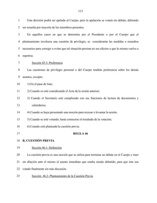 113


 1      Esta decisión podrá ser apelada al Cuerpo, pero la apelación se votará sin debate, debiendo

 2 ser resuelta por mayoría de los miembros presentes.

 3      En aquellos casos en que se determine por el Presidente o por el Cuerpo que el

 4 planteamiento involucra una cuestión de privilegio, se considerarán las medidas o remedios

 5 necesarios para corregir o evitar que tal situación persista en sus efectos o que la misma vuelva a

 6 repetirse.

 7          Sección 45.3- Preferencia

 8      Las cuestiones de privilegio personal o del Cuerpo tendrán preferencia sobre los demás

 9 asuntos, excepto:

10      1) En el pase de lista;

11      2) Cuando se esté considerando el Acta de la sesión anterior;

12      3) Cuando el Secretario esté cumpliendo con sus funciones de lectura de documentos y

13          calendarios;

14      4) Cuando se haya presentado una moción para recesar o levantar la sesión;

15      5) Cuando se esté votando, hasta conocerse el resultado de la votación;

16      6) Cuando esté planteada la cuestión previa.

17                                             REGLA 46

18 R. CUESTIÓN PREVIA

19          Sección 46.1- Definición

20      La cuestión previa es una moción que se utiliza para terminar un debate en el Cuerpo y traer

21 sin dilación ante el mismo el asunto inmediato que estaba siendo debatido, para que éste sea

22 votado finalmente sin más discusión.

23          Sección 46.2- Planteamiento de la Cuestión Previa
 