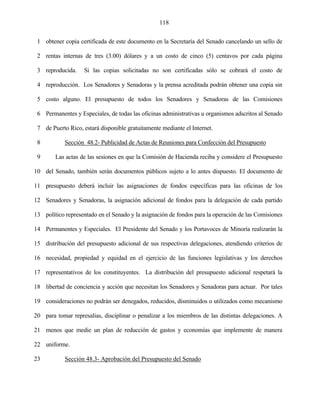 118


 1 obtener copia certificada de este documento en la Secretaría del Senado cancelando un sello de

 2 rentas internas de tres (3.00) dólares y a un costo de cinco (5) centavos por cada página

 3 reproducida.     Si las copias solicitadas no son certificadas sólo se cobrará el costo de

 4 reproducción. Los Senadores y Senadoras y la prensa acreditada podrán obtener una copia sin

 5 costo alguno. El presupuesto de todos los Senadores y Senadoras de las Comisiones

 6 Permanentes y Especiales, de todas las oficinas administrativas u organismos adscritos al Senado

 7 de Puerto Rico, estará disponible gratuitamente mediante el Internet.

 8          Sección 48.2- Publicidad de Actas de Reuniones para Confección del Presupuesto

 9      Las actas de las sesiones en que la Comisión de Hacienda reciba y considere el Presupuesto

10 del Senado, también serán documentos públicos sujeto a lo antes dispuesto. El documento de

11 presupuesto deberá incluir las asignaciones de fondos específicas para las oficinas de los

12 Senadores y Senadoras, la asignación adicional de fondos para la delegación de cada partido

13 político representado en el Senado y la asignación de fondos para la operación de las Comisiones

14 Permanentes y Especiales. El Presidente del Senado y los Portavoces de Minoría realizarán la

15 distribución del presupuesto adicional de sus respectivas delegaciones, atendiendo criterios de

16 necesidad, propiedad y equidad en el ejercicio de las funciones legislativas y los derechos

17 representativos de los constituyentes. La distribución del presupuesto adicional respetará la

18 libertad de conciencia y acción que necesitan los Senadores y Senadoras para actuar. Por tales

19 consideraciones no podrán ser denegados, reducidos, disminuidos o utilizados como mecanismo

20 para tomar represalias, disciplinar o penalizar a los miembros de las distintas delegaciones. A

21 menos que medie un plan de reducción de gastos y economías que implemente de manera

22 uniforme.

23          Sección 48.3- Aprobación del Presupuesto del Senado
 