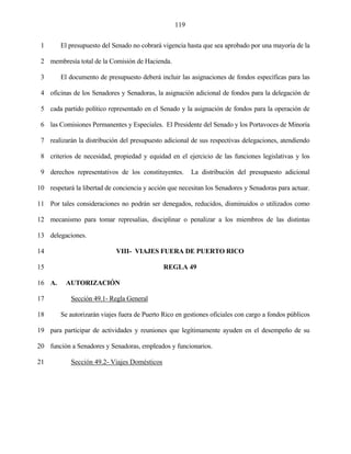119


 1      El presupuesto del Senado no cobrará vigencia hasta que sea aprobado por una mayoría de la

 2 membresía total de la Comisión de Hacienda.

 3      El documento de presupuesto deberá incluir las asignaciones de fondos específicas para las

 4 oficinas de los Senadores y Senadoras, la asignación adicional de fondos para la delegación de

 5 cada partido político representado en el Senado y la asignación de fondos para la operación de

 6 las Comisiones Permanentes y Especiales. El Presidente del Senado y los Portavoces de Minoría

 7 realizarán la distribución del presupuesto adicional de sus respectivas delegaciones, atendiendo

 8 criterios de necesidad, propiedad y equidad en el ejercicio de las funciones legislativas y los

 9 derechos representativos de los constituyentes.      La distribución del presupuesto adicional

10 respetará la libertad de conciencia y acción que necesitan los Senadores y Senadoras para actuar.

11 Por tales consideraciones no podrán ser denegados, reducidos, disminuidos o utilizados como

12 mecanismo para tomar represalias, disciplinar o penalizar a los miembros de las distintas

13 delegaciones.

14                          VIII- VIAJES FUERA DE PUERTO RICO

15                                            REGLA 49

16 A.     AUTORIZACIÓN

17          Sección 49.1- Regla General

18      Se autorizarán viajes fuera de Puerto Rico en gestiones oficiales con cargo a fondos públicos

19 para participar de actividades y reuniones que legítimamente ayuden en el desempeño de su

20 función a Senadores y Senadoras, empleados y funcionarios.

21          Sección 49.2- Viajes Domésticos
 