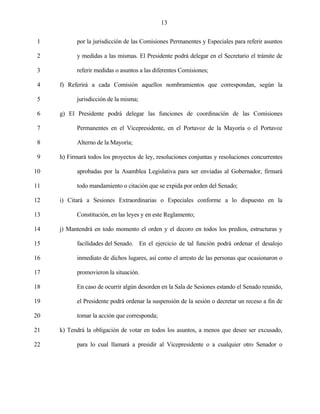 13


 1         por la jurisdicción de las Comisiones Permanentes y Especiales para referir asuntos

 2         y medidas a las mismas. El Presidente podrá delegar en el Secretario el trámite de

 3         referir medidas o asuntos a las diferentes Comisiones;

 4   f) Referirá a cada Comisión aquellos nombramientos que correspondan, según la

 5         jurisdicción de la misma;

 6   g) El Presidente podrá delegar las funciones de coordinación de las Comisiones

 7         Permanentes en el Vicepresidente, en el Portavoz de la Mayoría o el Portavoz

 8         Alterno de la Mayoría;

 9   h) Firmará todos los proyectos de ley, resoluciones conjuntas y resoluciones concurrentes

10         aprobadas por la Asamblea Legislativa para ser enviadas al Gobernador, firmará

11         todo mandamiento o citación que se expida por orden del Senado;

12   i) Citará a Sesiones Extraordinarias o Especiales conforme a lo dispuesto en la

13         Constitución, en las leyes y en este Reglamento;

14   j) Mantendrá en todo momento el orden y el decoro en todos los predios, estructuras y

15         facilidades del Senado. En el ejercicio de tal función podrá ordenar el desalojo

16         inmediato de dichos lugares, así como el arresto de las personas que ocasionaron o

17         promovieron la situación.

18         En caso de ocurrir algún desorden en la Sala de Sesiones estando el Senado reunido,

19         el Presidente podrá ordenar la suspensión de la sesión o decretar un receso a fin de

20         tomar la acción que corresponda;

21   k) Tendrá la obligación de votar en todos los asuntos, a menos que desee ser excusado,

22         para lo cual llamará a presidir al Vicepresidente o a cualquier otro Senador o
 