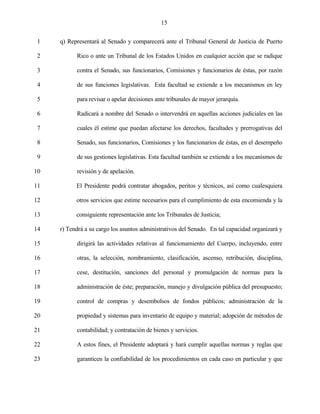 15


 1   q) Representará al Senado y comparecerá ante el Tribunal General de Justicia de Puerto

 2         Rico o ante un Tribunal de los Estados Unidos en cualquier acción que se radique

 3         contra el Senado, sus funcionarios, Comisiones y funcionarios de éstas, por razón

 4         de sus funciones legislativas. Esta facultad se extiende a los mecanismos en ley

 5         para revisar o apelar decisiones ante tribunales de mayor jerarquía.

 6         Radicará a nombre del Senado o intervendrá en aquellas acciones judiciales en las

 7         cuales él estime que puedan afectarse los derechos, facultades y prerrogativas del

 8         Senado, sus funcionarios, Comisiones y los funcionarios de éstas, en el desempeño

 9         de sus gestiones legislativas. Esta facultad también se extiende a los mecanismos de

10         revisión y de apelación.

11         El Presidente podrá contratar abogados, peritos y técnicos, así como cualesquiera

12         otros servicios que estime necesarios para el cumplimiento de esta encomienda y la

13         consiguiente representación ante los Tribunales de Justicia;

14   r) Tendrá a su cargo los asuntos administrativos del Senado. En tal capacidad organizará y

15         dirigirá las actividades relativas al funcionamiento del Cuerpo, incluyendo, entre

16         otras, la selección, nombramiento, clasificación, ascenso, retribución, disciplina,

17         cese, destitución, sanciones del personal y promulgación de normas para la

18         administración de éste; preparación, manejo y divulgación pública del presupuesto;

19         control de compras y desembolsos de fondos públicos; administración de la

20         propiedad y sistemas para inventario de equipo y material; adopción de métodos de

21         contabilidad; y contratación de bienes y servicios.

22         A estos fines, el Presidente adoptará y hará cumplir aquellas normas y reglas que

23         garanticen la confiabilidad de los procedimientos en cada caso en particular y que
 