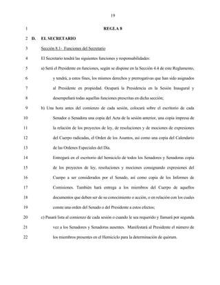 19


 1                                           REGLA 8

 2 D.   EL SECRETARIO

 3      Sección 8.1- Funciones del Secretario

 4      El Secretario tendrá las siguientes funciones y responsabilidades:

 5      a) Será el Presidente en funciones, según se dispone en la Sección 4.4 de este Reglamento,

 6             y tendrá, a estos fines, los mismos derechos y prerrogativas que han sido asignados

 7             al Presidente en propiedad. Ocupará la Presidencia en la Sesión Inaugural y

 8             desempeñará todas aquellas funciones prescritas en dicha sección;

 9      b) Una hora antes del comienzo de cada sesión, colocará sobre el escritorio de cada

10             Senador o Senadora una copia del Acta de la sesión anterior, una copia impresa de

11             la relación de los proyectos de ley, de resoluciones y de mociones de expresiones

12             del Cuerpo radicadas, el Orden de los Asuntos, así como una copia del Calendario

13             de las Ordenes Especiales del Día.

14             Entregará en el escritorio del hemiciclo de todos los Senadores y Senadoras copia

15             de los proyectos de ley, resoluciones y mociones consignando expresiones del

16             Cuerpo a ser considerados por el Senado, así como copia de los Informes de

17             Comisiones. También hará entrega a los miembros del Cuerpo de aquellos

18             documentos que deben ser de su conocimiento o acción, o en relación con los cuales

19             conste una orden del Senado o del Presidente a estos efectos;

20      c) Pasará lista al comienzo de cada sesión o cuando le sea requerido y llamará por segunda

21             vez a los Senadores y Senadoras ausentes. Manifestará al Presidente el número de

22             los miembros presentes en el Hemiciclo para la determinación de quórum.
 