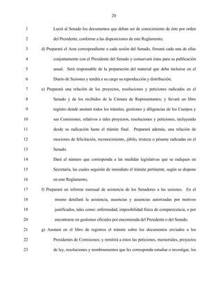 20


 1         Leerá al Senado los documentos que deban ser de conocimiento de éste por orden

 2         del Presidente, conforme a las disposiciones de este Reglamento;

 3   d) Preparará el Acta correspondiente a cada sesión del Senado, firmará cada una de ellas

 4         conjuntamente con el Presidente del Senado y conservará éstas para su publicación

 5         anual. Será responsable de la preparación del material que deba incluirse en el

 6         Diario de Sesiones y tendrá a su cargo su reproducción y distribución;

 7   e) Preparará una relación de los proyectos, resoluciones y peticiones radicadas en el

 8         Senado y de los recibidos de la Cámara de Representantes; y llevará un libro

 9         registro donde anotará todos los trámites, gestiones y diligencias de los Cuerpos y

10         sus Comisiones, relativos a tales proyectos, resoluciones y peticiones, incluyendo

11         desde su radicación hasta el trámite final. Preparará además, una relación de

12         mociones de felicitación, reconocimiento, júbilo, tristeza o pésame radicadas en el

13         Senado.

14         Dará el número que corresponda a las medidas legislativas que se radiquen en

15         Secretaría, las cuales seguirán de inmediato el trámite pertinente, según se dispone

16         en este Reglamento;

17   f) Preparará un informe mensual de asistencia de los Senadores a las sesiones. En el

18          mismo detallará la asistencia, ausencias y ausencias autorizadas por motivos

19          justificados, tales como: enfermedad, imposibilidad física de comparecencia, o por

20          encontrarse en gestiones oficiales por encomienda del Presidente o del Senado.

21   g) Anotará en el libro de registros el trámite sobre los documentos enviados a los

22         Presidentes de Comisiones; y remitirá a éstos las peticiones, memoriales, proyectos

23         de ley, resoluciones y nombramientos que les corresponda estudiar o investigar, los
 