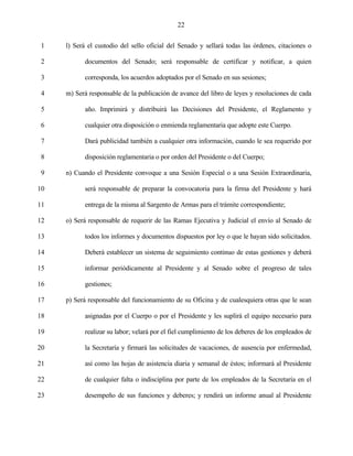 22


 1   l) Será el custodio del sello oficial del Senado y sellará todas las órdenes, citaciones o

 2         documentos del Senado; será responsable de certificar y notificar, a quien

 3         corresponda, los acuerdos adoptados por el Senado en sus sesiones;

 4   m) Será responsable de la publicación de avance del libro de leyes y resoluciones de cada

 5         año. Imprimirá y distribuirá las Decisiones del Presidente, el Reglamento y

 6         cualquier otra disposición o enmienda reglamentaria que adopte este Cuerpo.

 7         Dará publicidad también a cualquier otra información, cuando le sea requerido por

 8         disposición reglamentaria o por orden del Presidente o del Cuerpo;

 9   n) Cuando el Presidente convoque a una Sesión Especial o a una Sesión Extraordinaria,

10         será responsable de preparar la convocatoria para la firma del Presidente y hará

11         entrega de la misma al Sargento de Armas para el trámite correspondiente;

12   o) Será responsable de requerir de las Ramas Ejecutiva y Judicial el envío al Senado de

13         todos los informes y documentos dispuestos por ley o que le hayan sido solicitados.

14         Deberá establecer un sistema de seguimiento continuo de estas gestiones y deberá

15         informar periódicamente al Presidente y al Senado sobre el progreso de tales

16         gestiones;

17   p) Será responsable del funcionamiento de su Oficina y de cualesquiera otras que le sean

18         asignadas por el Cuerpo o por el Presidente y les suplirá el equipo necesario para

19         realizar su labor; velará por el fiel cumplimiento de los deberes de los empleados de

20         la Secretaría y firmará las solicitudes de vacaciones, de ausencia por enfermedad,

21         así como las hojas de asistencia diaria y semanal de éstos; informará al Presidente

22         de cualquier falta o indisciplina por parte de los empleados de la Secretaría en el

23         desempeño de sus funciones y deberes; y rendirá un informe anual al Presidente
 