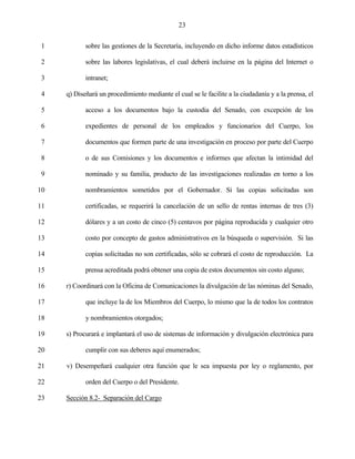 23


 1          sobre las gestiones de la Secretaría, incluyendo en dicho informe datos estadísticos

 2          sobre las labores legislativas, el cual deberá incluirse en la página del Internet o

 3          intranet;

 4   q) Diseñará un procedimiento mediante el cual se le facilite a la ciudadanía y a la prensa, el

 5          acceso a los documentos bajo la custodia del Senado, con excepción de los

 6          expedientes de personal de los empleados y funcionarios del Cuerpo, los

 7          documentos que formen parte de una investigación en proceso por parte del Cuerpo

 8          o de sus Comisiones y los documentos e informes que afectan la intimidad del

 9          nominado y su familia, producto de las investigaciones realizadas en torno a los

10          nombramientos sometidos por el Gobernador. Si las copias solicitadas son

11          certificadas, se requerirá la cancelación de un sello de rentas internas de tres (3)

12          dólares y a un costo de cinco (5) centavos por página reproducida y cualquier otro

13          costo por concepto de gastos administrativos en la búsqueda o supervisión. Si las

14          copias solicitadas no son certificadas, sólo se cobrará el costo de reproducción. La

15          prensa acreditada podrá obtener una copia de estos documentos sin costo alguno;

16   r) Coordinará con la Oficina de Comunicaciones la divulgación de las nóminas del Senado,

17          que incluye la de los Miembros del Cuerpo, lo mismo que la de todos los contratos

18          y nombramientos otorgados;

19   s) Procurará e implantará el uso de sistemas de información y divulgación electrónica para

20          cumplir con sus deberes aquí enumerados;

21   v) Desempeñará cualquier otra función que le sea impuesta por ley o reglamento, por

22          orden del Cuerpo o del Presidente.

23   Sección 8.2- Separación del Cargo
 