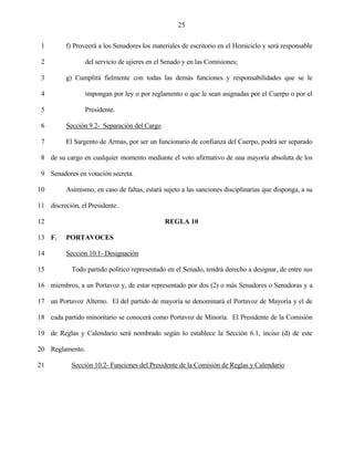 25


 1        f) Proveerá a los Senadores los materiales de escritorio en el Hemiciclo y será responsable

 2               del servicio de ujieres en el Senado y en las Comisiones;

 3        g) Cumplirá fielmente con todas las demás funciones y responsabilidades que se le

 4               impongan por ley o por reglamento o que le sean asignadas por el Cuerpo o por el

 5               Presidente.

 6        Sección 9.2- Separación del Cargo

 7        El Sargento de Armas, por ser un funcionario de confianza del Cuerpo, podrá ser separado

 8 de su cargo en cualquier momento mediante el voto afirmativo de una mayoría absoluta de los

 9 Senadores en votación secreta.

10        Asimismo, en caso de faltas, estará sujeto a las sanciones disciplinarias que disponga, a su

11 discreción, el Presidente.

12                                            REGLA 10

13 F.     PORTAVOCES

14        Sección 10.1- Designación

15          Todo partido político representado en el Senado, tendrá derecho a designar, de entre sus

16 miembros, a un Portavoz y, de estar representado por dos (2) o más Senadores o Senadoras y a

17 un Portavoz Alterno. El del partido de mayoría se denominará el Portavoz de Mayoría y el de

18 cada partido minoritario se conocerá como Portavoz de Minoría. El Presidente de la Comisión

19 de Reglas y Calendario será nombrado según lo establece la Sección 6.1, inciso (d) de este

20 Reglamento.

21          Sección 10.2- Funciones del Presidente de la Comisión de Reglas y Calendario
 