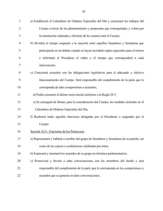 26


 1   a) Establecerá el Calendario de Ordenes Especiales del Día y encauzará los trabajos del

 2          Cuerpo a través de los planteamientos y propuestas que correspondan; y velará por

 3          la tramitación ordenada y eficiente de los asuntos ante el Cuerpo;

 4   b) Dividirá el tiempo asignado a la mayoría entre aquellos Senadores y Senadoras que

 5          participarán en un debate cuando se hayan acordado reglas especiales para el mismo

 6          e informará al Presidente el orden y el tiempo que corresponderá a cada

 7          intervención;

 8   c) Concertará acuerdos con las delegaciones legislativas para el adecuado y efectivo

 9          funcionamiento del Cuerpo. Será responsable del cumplimiento de la parte que le

10          corresponda de tales compromisos o acuerdos;

11     d) Podrá consumir el último turno inicial conforme a la Regla 24.7;

12     e) Se encargará de llamar, para la consideración del Cuerpo, las medidas incluidas en el

13      Calendario de Ordenes Especiales del Día;

14   f) Realizará todas aquellas funciones delegadas por el Presidente o asignadas por el

15          Cuerpo.

16   Sección 10.3- Funciones de los Portavoces

17   a) Representará y hablará a nombre del grupo de Senadores y Senadoras de su partido, así

18          como de los caucus o conferencias celebradas por éstos;

19   b) Expresará y tramitará los acuerdos de su grupo en términos parlamentarios;

20   c) Promoverá y llevará a cabo conversaciones con los miembros del Sendo y será

21          responsable del cumplimiento de la parte que le corresponda en los compromisos y

22          acuerdos que se generan en tales conversaciones;
 