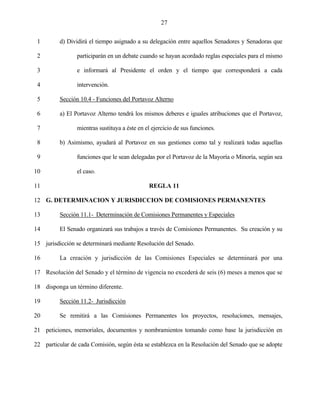 27


 1        d) Dividirá el tiempo asignado a su delegación entre aquellos Senadores y Senadoras que

 2              participarán en un debate cuando se hayan acordado reglas especiales para el mismo

 3              e informará al Presidente el orden y el tiempo que corresponderá a cada

 4              intervención.

 5        Sección 10.4 - Funciones del Portavoz Alterno

 6        a) El Portavoz Alterno tendrá los mismos deberes e iguales atribuciones que el Portavoz,

 7              mientras sustituya a éste en el ejercicio de sus funciones.

 8        b) Asimismo, ayudará al Portavoz en sus gestiones como tal y realizará todas aquellas

 9              funciones que le sean delegadas por el Portavoz de la Mayoría o Minoría, según sea

10              el caso.

11                                            REGLA 11

12 G. DETERMINACION Y JURISDICCION DE COMISIONES PERMANENTES

13        Sección 11.1- Determinación de Comisiones Permanentes y Especiales

14        El Senado organizará sus trabajos a través de Comisiones Permanentes. Su creación y su

15 jurisdicción se determinará mediante Resolución del Senado.

16        La creación y jurisdicción de las Comisiones Especiales se determinará por una

17 Resolución del Senado y el término de vigencia no excederá de seis (6) meses a menos que se

18 disponga un término diferente.

19        Sección 11.2- Jurisdicción

20        Se remitirá a las Comisiones Permanentes los proyectos, resoluciones, mensajes,

21 peticiones, memoriales, documentos y nombramientos tomando como base la jurisdicción en

22 particular de cada Comisión, según ésta se establezca en la Resolución del Senado que se adopte
 