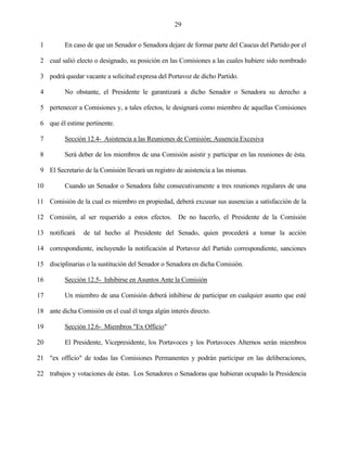 29


 1        En caso de que un Senador o Senadora dejare de formar parte del Caucus del Partido por el

 2 cual salió electo o designado, su posición en las Comisiones a las cuales hubiere sido nombrado

 3 podrá quedar vacante a solicitud expresa del Portavoz de dicho Partido.

 4        No obstante, el Presidente le garantizará a dicho Senador o Senadora su derecho a

 5 pertenecer a Comisiones y, a tales efectos, le designará como miembro de aquellas Comisiones

 6 que él estime pertinente.

 7        Sección 12.4- Asistencia a las Reuniones de Comisión; Ausencia Excesiva

 8        Será deber de los miembros de una Comisión asistir y participar en las reuniones de ésta.

 9 El Secretario de la Comisión llevará un registro de asistencia a las mismas.

10        Cuando un Senador o Senadora falte consecutivamente a tres reuniones regulares de una

11 Comisión de la cual es miembro en propiedad, deberá excusar sus ausencias a satisfacción de la

12 Comisión, al ser requerido a estos efectos. De no hacerlo, el Presidente de la Comisión

13 notificará    de tal hecho al Presidente del Senado, quien procederá a tomar la acción

14 correspondiente, incluyendo la notificación al Portavoz del Partido correspondiente, sanciones

15 disciplinarias o la sustitución del Senador o Senadora en dicha Comisión.

16        Sección 12.5- Inhibirse en Asuntos Ante la Comisión

17        Un miembro de una Comisión deberá inhibirse de participar en cualquier asunto que esté

18 ante dicha Comisión en el cual él tenga algún interés directo.

19        Sección 12.6- Miembros "Ex Officio"

20        El Presidente, Vicepresidente, los Portavoces y los Portavoces Alternos serán miembros

21 "ex officio" de todas las Comisiones Permanentes y podrán participar en las deliberaciones,

22 trabajos y votaciones de éstas. Los Senadores o Senadoras que hubieran ocupado la Presidencia
 