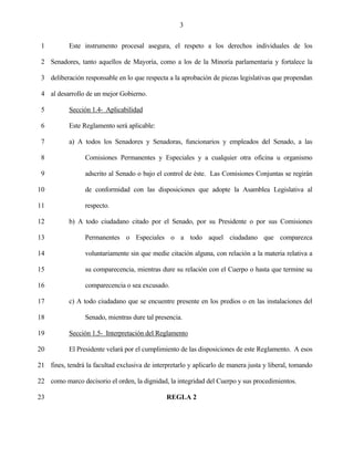 3


 1         Este instrumento procesal asegura, el respeto a los derechos individuales de los

 2 Senadores, tanto aquellos de Mayoría, como a los de la Minoría parlamentaria y fortalece la

 3 deliberación responsable en lo que respecta a la aprobación de piezas legislativas que propendan

 4 al desarrollo de un mejor Gobierno.

 5         Sección 1.4- Aplicabilidad

 6         Este Reglamento será aplicable:

 7         a) A todos los Senadores y Senadoras, funcionarios y empleados del Senado, a las

 8               Comisiones Permanentes y Especiales y a cualquier otra oficina u organismo

 9               adscrito al Senado o bajo el control de éste. Las Comisiones Conjuntas se regirán

10               de conformidad con las disposiciones que adopte la Asamblea Legislativa al

11               respecto.

12         b) A todo ciudadano citado por el Senado, por su Presidente o por sus Comisiones

13               Permanentes o Especiales o a todo aquel ciudadano que comparezca

14               voluntariamente sin que medie citación alguna, con relación a la materia relativa a

15               su comparecencia, mientras dure su relación con el Cuerpo o hasta que termine su

16               comparecencia o sea excusado.

17         c) A todo ciudadano que se encuentre presente en los predios o en las instalaciones del

18               Senado, mientras dure tal presencia.

19         Sección 1.5- Interpretación del Reglamento

20         El Presidente velará por el cumplimiento de las disposiciones de este Reglamento. A esos

21 fines, tendrá la facultad exclusiva de interpretarlo y aplicarlo de manera justa y liberal, tomando

22 como marco decisorio el orden, la dignidad, la integridad del Cuerpo y sus procedimientos.

23                                             REGLA 2
 