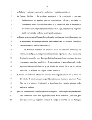 31


 1   c) Redactar y radicar proyectos de ley, resoluciones y medidas sustitutivas;

 2   d) Evaluar, fiscalizar y dar continuo seguimiento a la organización y adecuado

 3          funcionamiento de aquellas agencias, departamentos, oficinas y entidades del

 4          Gobierno de Puerto Rico que estén dentro de su jurisdicción, a fin de determinar si

 5          las mismas están cumpliendo efectivamente con las leyes, reglamentos y programas

 6          que le correspondan conforme a su propósito y mandato.

 7   e) Evaluar y recomendar al Senado, la confirmación o rechazo de los nombramientos que

 8      le correspondan, los cuales por mandato constitucional o de ley, requieren el consejo y

 9      consentimiento del Senado de Puerto Rico.

10          Cada Comisión mantendrá un récord de todos los candidatos nominados con

11       información de tipo personal, preparación académica, experiencia, estado financiero y

12       de situación y aquellos otros datos que faciliten la evaluación del nominado, que sean

13       obtenidos en las audiencias públicas. Se asegurará que el nominado cumple con las

14       leyes contributivas del Gobierno y que conoce las normas éticas que le sean de

15       aplicación a su profesión o al cargo al cual sea nominado.

16   f) Proveer al Secretario la información necesaria para que pueda circular por lo menos con

17       dos (2) días de anticipación, en dos periódicos diarios de circulación general en Puerto

18       Rico y/o en la Internet; el calendario, la fecha, lugar, hora y asuntos a tratarse en las

19       audiencias públicas.

20   g) Todas las Comisiones Permanentes vendrán obligadas a revisar aquellas leyes existentes

21       cuyo contenido o asunto están bajo la jurisdicción de sus respectivas Comisiones, para

22       estar en posición de preparar y someter al Cuerpo un informe con sus hallazgos,
 