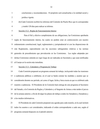 32


 1            conclusiones y recomendaciones. El propósito será actualizarlas a la realidad social y

 2            jurídica vigente.

 3        (h) Cada Comisión recibirá los informes del Contralor de Puerto Rico que le correspondan

 4            y tendrá 120 días para radicar su informe.

 5        Sección 13.2- Reglas de Funcionamiento Interno

 6               Para el fiel y efectivo cumplimiento de sus obligaciones, las Comisiones aprobarán

 7 reglas de funcionamiento interno, las cuales no podrán estar en contravención con nuestro

 8 ordenamiento constitucional, legal, reglamentario y jurisprudencial ni con las disposiciones de

 9 este Reglamento, especialmente con las secciones subsiguientes relativas a las normas

10 generales de procedimiento que prevalecerán en las Comisiones. Las reglas adoptadas por

11 dichas Comisiones entrarán en vigor luego de ser radicadas en Secretaría y que sean notificadas

12 al Cuerpo en la sesión más inmediata.

13        Sección 13.3- Calendario y Programa de Trabajo

14        Cada Comisión preparará un programa semanal de trabajo, incluyendo todas las reuniones

15 o audiencias públicas a celebrarse, en el cual se harán constar las medidas y asuntos que se

16 considerarán durante ese período, así como el lugar, fecha y hora exacta en que se celebrará cada

17 reunión o audiencias. El Presidente de la Comisión hará entrega de este programa al Secretario

18 del Senado, a la Comisión de Reglas y Calendario y al Sargento de Armas a más tardar el jueves

19 de la semana anterior, a fin de divulgar los planes de trabajo a todos los Senadores y Senadoras y

20 a los medios informativos.

21        El Presidente de cada Comisión preparará una agenda para cada reunión, en la cual incluirá

22 todos los asuntos a ser considerados, indicando el orden correspondiente a cada uno, según el

23 programa semanal dispuesto en el párrafo anterior.
 