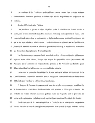34


 1        Las reuniones de las Comisiones serán públicas, excepto cuando éstas celebren sesiones

 2 administrativas, reuniones ejecutivas o cuando surja de este Reglamento una disposición en

 3 contrario.

 4        Sección 13.7- Audiencias Públicas

 5        La Comisión a la que se le asigna en primer orden la consideración de una medida o

 6 asunto, será la única autorizada a celebrar audiencias públicas y citar deponentes al efecto. Esta

 7 vendrá obligada a coordinar la participación en dichas audiencias de las otras Comisiones a las

 8 que se les haya referido el mismo asunto. Los informes que se radiquen por la Comisión con

 9 jurisdicción primaria incluirán en detalle las gestiones realizadas y la evidencia de las mismas

10 que demuestren el cumplimiento de esta obligación.

11        Las Comisiones con responsabilidad secundaria podrán celebrar audiencias públicas por

12 separado sobre dicho asunto, siempre que tengan la aprobación escrita previamente del

13 Presidente de la Comisión con responsabilidad primaria o del Presidente del Senado, quien

14 deberá así notificarlo a la Comisión con responsabilidad primaria.

15        Luego que se determine la celebración de una audiencia pública, el Presidente de la

16 Comisión tomará las medidas necesarias para su divulgación y se comunicará con el Presidente

17 del Senado para viabilizar la celebración de la audiencia.

18        El Sargento de Armas será responsable de hacer los arreglos pertinentes para la celebración

19 de dicha audiencia. Esta deberá celebrarse en las salas provistas al efecto por el Senado. No

20 obstante, se podrán celebrar audiencias públicas fuera del Capitolio con el propósito de

21 promover la participación ciudadana, con la aprobación por escrito del Presidente del Senado.

22        En el transcurso de la audiencia pública, la Comisión oirá e interrogará a las personas

23 citadas, así como a aquellas otras personas interesadas a las que se le asigne un turno a estos
 