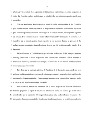 35


 1 efectos, previa solicitud. Los deponentes podrán expresar oralmente y por escrito sus puntos de

 2 vista. La Comisión recibirá también para su estudio todos los testimonios escritos que le sean

 3 sometidos.

 4        Sólo los Senadores y Senadoras podrán intervenir en los interrogatorios de una Comisión,

 5 pero dicha Comisión podrá conceder en su Reglamento al Presidente de la misma, discreción

 6 para hacer excepciones ocasionales a esta regla en el caso de asesores, investigadores o peritos

 7 del Senado, de la Comisión o de un Senador o Senadora miembro permanente de la misma. Los

 8 miembros de la minoría podrán tener presentes a sus asesores durante el proceso de las

 9 audiencias para consultarlos durante la misma, siempre que ello no interrumpa los trabajos de la

10 Comisión.

11        El Presidente de la Comisión velará por el orden y el decoro de los trabajos, pudiendo

12 limitar y condicionar el acceso de personas a las audiencias o reuniones, a fin de preservar la

13 tramitación ordenada y eficiente de los trabajos. El Presidente de la Comisión podrá decretar un

14 receso en cualquier momento.

15        Para fines de la audiencia pública, el Presidente de la Comisión, aun cuando no haya

16 quórum, tendrá autoridad para comenzar la misma, para recesar y para recibir información oral o

17 escrita de los deponentes citados. En estos casos la asistencia de los miembros presentes tendrá

18 el efecto de una reunión debidamente celebrada.

19        Las audiencias públicas se celebrarán con el único propósito de escuchar testimonios,

20 formular preguntas y lograr el máximo de información sobre los asuntos que estén siendo

21 considerados por la Comisión. No se permitirá debate entre los Senadores o Senadoras y los

22 deponentes. Las expresiones de los Senadores o Senadoras en torno a su posición personal sobre
 
