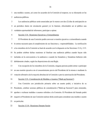 36


 1 una medida o asunto, así como los acuerdos de la Comisión al respecto, no se efectuarán en las

 2 audiencias públicas.

 3        Las audiencias públicas serán anunciadas por lo menos con dos (2) días de anticipación en

 4 un periódico diario de circulación general y/o la Internet, ofreciéndole así al público una

 5 verdadera oportunidad de informarse, participar u opinar.

 6        Sección 13.8- Reuniones Ejecutivas y Extraordinarias

 7        El Presidente de una Comisión podrá convocar a reunión ejecutiva o extraordinaria cuando

 8 lo estime necesario para el cumplimiento de sus funciones y responsabilidades. La notificación

 9 a los miembros de la Comisión se hará de acuerdo con lo dispuesto en las Secciones 13.4 y 13.5.

10 Se podrán celebrar dichas reuniones al finalizar una audiencia pública cuando hayan sido

11 incluidas en la convocatoria a la audiencia o cuando los Senadores y Senadoras hubieren sido

12 debidamente citados, según las disposiciones de esta Regla.

13        Con excepción de los miembros de la Comisión, ninguna persona podrá entrar o participar

14 en una reunión ejecutiva sin el consentimiento previo del Presidente de la misma o mediante la

15 votación afirmativa de la mayoría absoluta de la Comisión o previa autorización del Presidente.

16        Sección 13.9- Consideración de Medidas o Asuntos ("Mark-up Sessions")

17        Una Comisión con jurisdicción primaria sobre un asunto podrá, a iniciativa de su

18 Presidente, celebrar sesiones públicas de consideración ("Mark-up Sessions") para enmendar,

19 aprobar o rechazar medidas o asuntos referidos a la Comisión. El Presidente del Senado podrá

20 requerir al Presidente de una Comisión realizar dicha sesión para considerar una medida o asunto

21 en particular.

22        Sección 13.10- Reuniones Durante Sesión
 