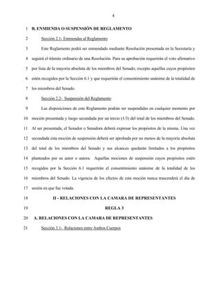 4


 1 B. ENMIENDA O SUSPENSIÓN DE REGLAMENTO

 2        Sección 2.1- Enmiendas al Reglamento

 3        Este Reglamento podrá ser enmendado mediante Resolución presentada en la Secretaría y

 4 seguirá el trámite ordinario de una Resolución. Para su aprobación requerirán el voto afirmativo

 5 por lista de la mayoría absoluta de los miembros del Senado; excepto aquellas cuyos propósitos

 6 estén recogidos por la Sección 6.1 y que requerirán el consentimiento unánime de la totalidad de

 7 los miembros del Senado.

 8        Sección 2.2- Suspensión del Reglamento

 9        Las disposiciones de este Reglamento podrán ser suspendidas en cualquier momento por

10 moción presentada y luego secundada por un tercio (1/3) del total de los miembros del Senado.

11 Al ser presentada, el Senador o Senadora deberá expresar los propósitos de la misma. Una vez

12 secundada esta moción de suspensión deberá ser aprobada por no menos de la mayoría absoluta

13 del total de los miembros del Senado y sus alcances quedarán limitados a los propósitos

14 planteados por su autor o autora. Aquellas mociones de suspensión cuyos propósitos estén

15 recogidos por la Sección 6.1 requerirán el consentimiento unánime de la totalidad de los

16 miembros del Senado. La vigencia de los efectos de esta moción nunca trascenderá el día de

17 sesión en que fue votada.

18              II - RELACIONES CON LA CAMARA DE REPRESENTANTES

19                                            REGLA 3

20   A. RELACIONES CON LA CAMARA DE REPRESENTANTES

21        Sección 3.1- Relaciones entre Ambos Cuerpos
 