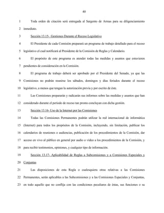 40


 1        Toda orden de citación será entregada al Sargento de Armas para su diligenciamiento

 2 inmediato.

 3        Sección 13.15- Gestiones Durante el Receso Legislativo

 4        El Presidente de cada Comisión preparará un programa de trabajo detallado para el receso

 5 legislativo el cual notificará al Presidente de la Comisión de Reglas y Calendario.

 6        El propósito de este programa es atender todas las medidas y asuntos que estuvieren

 7 pendientes de consideración en la Comisión.

 8        El programa de trabajo deberá ser aprobado por el Presidente del Senado, ya que las

 9 Comisiones no podrán reunirse los sábados, domingos y días feriados durante el receso

10 legislativo, a menos que tengan la autorización previa y por escrito de éste.

11        Las Comisiones prepararán y radicarán sus informes sobre las medidas y asuntos que han

12 considerado durante el período de receso tan pronto concluyan con dicha gestión.

13        Sección 13.16- Uso de la Internet por las Comisiones

14        Todas las Comisiones Permanentes podrán utilizar la red internacional de informática

15 (Internet) para todos los propósitos de la Comisión, incluyendo, sin limitación, publicar los

16 calendarios de reuniones o audiencias, publicación de los procedimientos de la Comisión, dar

17 acceso en vivo al público en general por audio o vídeo a los procedimientos de la Comisión, y

18 para recibir testimonios, opiniones, y cualquier tipo de información.

19        Sección 13.17- Aplicabilidad de Reglas a Subcomisiones y a Comisiones Especiales y

20 Conjuntas

21        Las disposiciones de esta Regla o cualesquiera otras relativas a las Comisiones

22 Permanentes, serán aplicables a las Subcomisiones y a las Comisiones Especiales y Conjuntas,

23 en todo aquello que no conflija con las condiciones peculiares de éstas, sus funciones o su
 