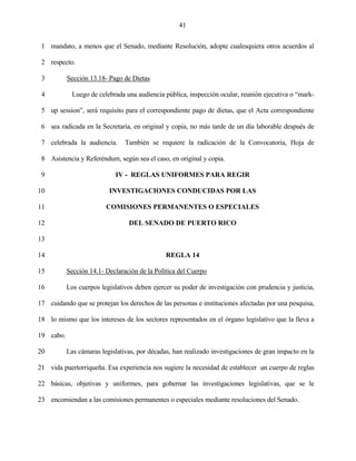 41


 1 mandato, a menos que el Senado, mediante Resolución, adopte cualesquiera otros acuerdos al

 2 respecto.

 3         Sección 13.18- Pago de Dietas

 4           Luego de celebrada una audiencia pública, inspección ocular, reunión ejecutiva o “mark-

 5 up session”, será requisito para el correspondiente pago de dietas, que el Acta correspondiente

 6 sea radicada en la Secretaría, en original y copia, no más tarde de un día laborable después de

 7 celebrada la audiencia.      También se requiere la radicación de la Convocatoria, Hoja de

 8 Asistencia y Referéndum, según sea el caso, en original y copia.

 9                          IV - REGLAS UNIFORMES PARA REGIR

10                        INVESTIGACIONES CONDUCIDAS POR LAS

11                       COMISIONES PERMANENTES O ESPECIALES

12                               DEL SENADO DE PUERTO RICO

13

14                                             REGLA 14

15         Sección 14.1- Declaración de la Política del Cuerpo

16         Los cuerpos legislativos deben ejercer su poder de investigación con prudencia y justicia,

17 cuidando que se protejan los derechos de las personas e instituciones afectadas por una pesquisa,

18 lo mismo que los intereses de los sectores representados en el órgano legislativo que la lleva a

19 cabo.

20         Las cámaras legislativas, por décadas, han realizado investigaciones de gran impacto en la

21 vida puertorriqueña. Esa experiencia nos sugiere la necesidad de establecer un cuerpo de reglas

22 básicas, objetivas y uniformes, para gobernar las investigaciones legislativas, que se le

23 encomiendan a las comisiones permanentes o especiales mediante resoluciones del Senado.
 