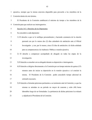 43


 1 ejecutiva, siempre que la misma estuviera disponible para proveerla a los miembros de la

 2 Comisión dentro de este término.

 3       El Presidente de la Comisión establecerá el máximo de tiempo a los miembros de la

 4 Comisión para que realicen sus interrogatorios.

 5       Sección 14.5.- Derechos de los Deponentes

 6       Se concederá a cada deponente:

 7       1) El derecho a que se le notifique personalmente y haciendo constancia de la citación

 8              personal con por lo menos dos (2) días calendario de antelación ante el Oficial

 9              Investigador y con, por lo menos, cinco (5) días de antelación a la fecha señalada

10              para su comparecencia a la Audiencia Pública o reunión ejecutiva.

11       2) El derecho a comparecer acompañado de abogado en todas las etapas de la

12              investigación.

13       3) El derecho a consultar con su abogado durante su deposición o interrogatorio.

14       4) El derecho a dirigirse directamente a la Comisión por un tiempo máximo de quince (15)

15              minutos antes de iniciar su deposición en la reunión ejecutiva o al concluir la

16              misma. El Presidente de la Comisión podrá concederle tiempo adicional de

17              estimarlo necesario.

18       5) El derecho a formular peticiones pertinentes a su testimonio ante la Comisión y a que las

19              mismas se atiendan en un período no mayor de cuarenta y ocho (48) horas

20              laborables luego de ser formuladas. La pertinencia de dichas peticiones la evaluará

21              y adjudicará el Presidente de la Comisión.
 