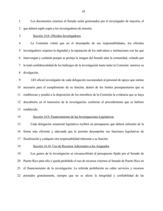 45


 1        Los documentos externos al Senado serán gestionados por el investigador de mayoría, el

 2 que deberá suplir copia a los investigadores de minoría.

 3          Sección 14.8- Oficiales Investigadores

 4        La Comisión velará que en el desempeño de sus responsabilidades, los oficiales

 5 investigadores respeten la dignidad y la reputación de los individuos e instituciones con las que

 6 intervengan y cuidarán porque se proteja la imagen del Senado ante la comunidad, velando por

 7 la total confidencialidad de los hallazgos de la investigación hasta tanto la Comisión autorice su

 8 divulgación.

 9        1)El oficial investigador de cada delegación recomendará al personal de apoyo que estime

10 necesario para el cumplimiento de su función, dentro de los límites presupuestarios que se

11 establezcan y pondrá a la disposición de los miembros de la Comisión la evidencia que se haya

12 descubierto en el transcurso de la investigación, conforme al procedimiento que se hubiere

13 establecido.

14          Sección 14.9- Financiamiento de las Investigaciones Legislativas

15        Cada delegación senatorial legislativa recibirá un presupuesto que deberá utilizarlo de la

16 forma más eficiente y adecuada que le permita desempeñar sus funciones legislativas de

17 fiscalización y cualquier otra responsabilidad inherente a su función.

18          Sección 14.10- Uso de Recursos Adicionales a los Asignados

19        Los gastos de la investigación se circunscribirán al presupuesto fijado por el Senado de

20 Puerto Rico para ello y queda prohibido el uso de recursos externos al Senado de Puerto Rico en

21 el financiamiento de la investigación. La referida prohibición no cubre servicios y recursos

22 prestados gratuitamente, siempre que no se afecte la integridad y confiabilidad de las
 