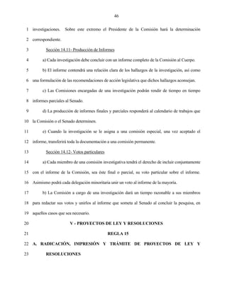 46


 1 investigaciones.   Sobre este extremo el Presidente de la Comisión hará la determinación

 2 correspondiente.

 3         Sección 14.11- Producción de Informes

 4        a) Cada investigación debe concluir con un informe completo de la Comisión al Cuerpo.

 5        b) El informe contendrá una relación clara de los hallazgos de la investigación, así como

 6 una formulación de las recomendaciones de acción legislativa que dichos hallazgos aconsejan.

 7        c) Las Comisiones encargadas de una investigación podrán rendir de tiempo en tiempo

 8 informes parciales al Senado.

 9        d) La producción de informes finales y parciales responderá al calendario de trabajos que

10 la Comisión o el Senado determinen.

11        e) Cuando la investigación se le asigna a una comisión especial, una vez aceptado el

12 informe, transferirá toda la documentación a una comisión permanente.

13         Sección 14.12- Votos particulares

14        a) Cada miembro de una comisión investigativa tendrá el derecho de incluir conjuntamente

15 con el informe de la Comisión, sea éste final o parcial, su voto particular sobre el informe.

16 Asimismo podrá cada delegación minoritaria unir un voto al informe de la mayoría.

17        b) La Comisión a cargo de una investigación dará un tiempo razonable a sus miembros

18 para redactar sus votos y unirlos al informe que someta al Senado al concluir la pesquisa, en

19 aquellos casos que sea necesario.

20                       V - PROYECTOS DE LEY Y RESOLUCIONES

21                                             REGLA 15

22 A. RADICACIÓN, IMPRESIÓN Y TRÁMITE DE PROYECTOS DE LEY Y

23         RESOLUCIONES
 
