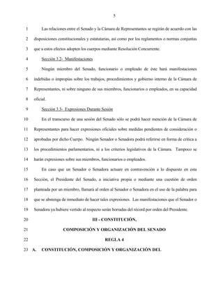5


 1        Las relaciones entre el Senado y la Cámara de Representantes se regirán de acuerdo con las

 2   disposiciones constitucionales y estatutarias, así como por los reglamentos o normas conjuntas

 3   que a estos efectos adopten los cuerpos mediante Resolución Concurrente.

 4        Sección 3.2- Manifestaciones

 5        Ningún miembro del Senado, funcionario o empleado de éste hará manifestaciones

 6   indebidas o impropias sobre los trabajos, procedimientos y gobierno interno de la Cámara de

 7   Representantes, ni sobre ninguno de sus miembros, funcionarios o empleados, en su capacidad

 8   oficial.

 9        Sección 3.3- Expresiones Durante Sesión

10        En el transcurso de una sesión del Senado sólo se podrá hacer mención de la Cámara de

11   Representantes para hacer expresiones oficiales sobre medidas pendientes de consideración o

12   aprobadas por dicho Cuerpo. Ningún Senador o Senadora podrá referirse en forma de crítica a

13   los procedimientos parlamentarios, ni a los criterios legislativos de la Cámara. Tampoco se

14   harán expresiones sobre sus miembros, funcionarios o empleados.

15        En caso que un Senador o Senadora actuare en contravención a lo dispuesto en esta

16   Sección, el Presidente del Senado, a iniciativa propia o mediante una cuestión de orden

17   planteada por un miembro, llamará al orden al Senador o Senadora en el uso de la palabra para

18   que se abstenga de inmediato de hacer tales expresiones. Las manifestaciones que el Senador o

19   Senadora ya hubiere vertido al respecto serán borradas del récord por orden del Presidente.

20                                     III - CONSTITUCIÓN,

21                    COMPOSICIÓN Y ORGANIZACIÓN DEL SENADO

22                                            REGLA 4

23 A.     CONSTITUCIÓN, COMPOSICIÓN Y ORGANIZACIÓN DEL
 