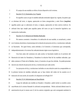 52


 1          El cuerpo de una medida se refiere al texto dispositivo de la misma.

 2          Sección 15.12- Enmienda a Ley Vigente

 3          En aquellos casos en que la medida radicada enmiende alguna ley vigente, las partes que

 4 se eliminan del texto, si alguna, aparecerán en letras ennegrecidas y entre llaves [negritas]

 5 aquellas partes que se adicionen al texto, si alguna, aparecerán en letra cursiva (itálica). Se

 6 utilizará letra tipo simple para aquellas partes del texto en que la intención legislativa sea

 7 mantenerlas inalteradas.

 8          Sección 15.13- Relación de Medidas Radicadas

 9          De manera constante e inmediata a la radicación de una medida, se actualizará y estará

10 en el sistema electrónico el premontaje de la relación de proyectos de ley y resoluciones radicada

11 en Secretaría. De igual forma, serán referidas a la Comisión o Comisiones que corresponda,

12 independientemente si la misma fue radicada durante algún receso legislativo.

13          Una hora antes del comienzo de cada sesión, la Secretaría tendrá en el escritorio del

14 Hemiciclo de todos los Senadores y Senadoras la relación final de las medidas radicadas, que

15 debe contener el Título de la Medida, Autor y Comisión a la que fue referida. Se podrá presentar

16 más de una relación de proyectos de ley y resoluciones por cada sesión.

17          Los proyectos de ley y resoluciones incluidos en esta relación serán los comprendidos en

18 la primera lectura de medidas radicadas que se hace dentro del orden de los asuntos en el

19 transcurso de una sesión, de acuerdo a lo dispuesto en la Regla 24.5

20          Sección 15.14- Solicitud para ser Suscribiente

21          Luego de radicada una medida un Senador o Senadora podrá incluir su nombre como

22 suscribiente de la misma llenando la solicitud correspondiente. Dicha solicitud deberá tener la

23 autorización de por lo menos uno (1) de los autores originales que será consignada mediante la
 