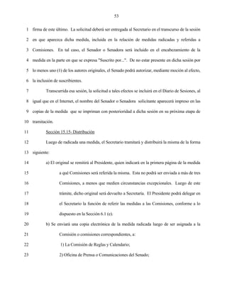53


 1 firma de este último. La solicitud deberá ser entregada al Secretario en el transcurso de la sesión

 2 en que aparezca dicha medida, incluida en la relación de medidas radicadas y referidas a

 3 Comisiones. En tal caso, el Senador o Senadora será incluido en el encabezamiento de la

 4 medida en la parte en que se expresa "Suscrito por...". De no estar presente en dicha sesión por

 5 lo menos uno (1) de los autores originales, el Senado podrá autorizar, mediante moción al efecto,

 6 la inclusión de suscribientes.

 7          Transcurrida esa sesión, la solicitud a tales efectos se incluirá en el Diario de Sesiones, al

 8 igual que en el Internet, el nombre del Senador o Senadora solicitante aparecerá impreso en las

 9 copias de la medida que se impriman con posterioridad a dicha sesión en su próxima etapa de

10 tramitación.

11          Sección 15.15- Distribución

12          Luego de radicada una medida, el Secretario tramitará y distribuirá la misma de la forma

13 siguiente:

14          a) El original se remitirá al Presidente, quien indicará en la primera página de la medida

15                  a qué Comisiones será referida la misma. Esta no podrá ser enviada a más de tres

16                  Comisiones, a menos que medien circunstancias excepcionales. Luego de este

17                  trámite, dicho original será devuelto a Secretaría. El Presidente podrá delegar en

18                  el Secretario la función de referir las medidas a las Comisiones, conforme a lo

19                  dispuesto en la Sección 6.1 (e).

20          b) Se enviará una copia electrónica de la medida radicada luego de ser asignada a la

21                  Comisión o comisiones correspondientes, a:

22                  1) La Comisión de Reglas y Calendario;

23                  2) Oficina de Prensa o Comunicaciones del Senado;
 