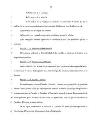 54


 1                 3) Portavoces de la Mayoría;

 2                 4) Portavoces de la Minoría

 3                 Si la medida no es asignada a Comisión o Comisiones el mismo día de su

 4 radicación, se enviará un adelanto electrónico que esté debidamente identificado como tal.

 5          c) La medida será divulgada por internet.

 6          d) Se remitirá por copia electrónica a los ciudadanos que así lo soliciten

 7          e) Se entregará o remitirá copia física o electrónica de ésta a los periodistas que así lo

 8 soliciten.

 9          Sección 15.16- Impresión de Documentos

10          El Secretario ordenará la disponibilidad de las medidas a través de la Internet y la

11 impresión de medidas.

12          Sección 15.17- Resoluciones del Senado

13          Las Resoluciones del Senado no se imprimirán hasta que sean aprobadas por el Cuerpo,

14 a menos que el Senado disponga otra cosa. Sin embargo, las mismas estarán disponibles en el

15 Internet.

16          Sección 15.18- Medidas Idénticas

17          En aquellos casos en que el Senador o Senadora presente un proyecto de ley o resolución

18 idéntico o muy similar a otro que esté vigente en términos de trámite y que haya sido presentado

19 anteriormente por un Senador o Senadora, el Secretario, antes de procesar la presentación de

20 dicho proyecto, podrá notificar al autor sobre tal duplicación, a fin de que dicho Senador o

21 Senadora determine la acción a seguir.

22          De no lograr un entendido se referirá a la Comisión de Asuntos Internos para que se

23 recomiende al Cuerpo una determinación final sobre el asunto.
 