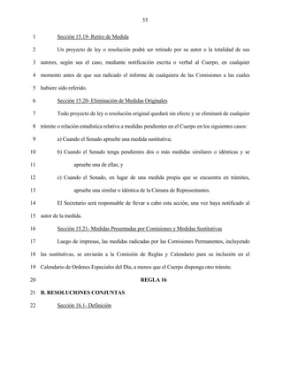 55


 1          Sección 15.19- Retiro de Medida

 2          Un proyecto de ley o resolución podrá ser retirado por su autor o la totalidad de sus

 3 autores, según sea el caso, mediante notificación escrita o verbal al Cuerpo, en cualquier

 4 momento antes de que sea radicado el informe de cualquiera de las Comisiones a las cuales

 5 hubiere sido referido.

 6          Sección 15.20- Eliminación de Medidas Originales

 7          Todo proyecto de ley o resolución original quedará sin efecto y se eliminará de cualquier

 8 trámite o relación estadística relativa a medidas pendientes en el Cuerpo en los siguientes casos:

 9          a) Cuando el Senado apruebe una medida sustitutiva;

10          b) Cuando el Senado tenga pendientes dos o más medidas similares o idénticas y se

11                  apruebe una de ellas; y

12          c) Cuando el Senado, en lugar de una medida propia que se encuentra en trámites,

13                  apruebe una similar o idéntica de la Cámara de Representantes.

14          El Secretario será responsable de llevar a cabo esta acción, una vez haya notificado al

15 autor de la medida.

16          Sección 15.21- Medidas Presentadas por Comisiones y Medidas Sustitutivas

17          Luego de impresas, las medidas radicadas por las Comisiones Permanentes, incluyendo

18 las sustitutivas, se enviarán a la Comisión de Reglas y Calendario para su inclusión en el

19 Calendario de Ordenes Especiales del Día, a menos que el Cuerpo disponga otro trámite.

20                                                 REGLA 16

21 B. RESOLUCIONES CONJUNTAS

22          Sección 16.1- Definición
 