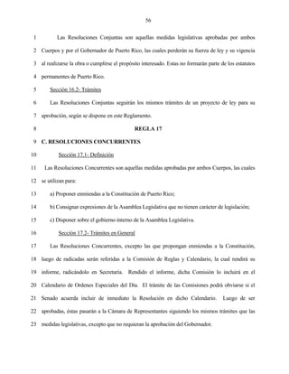 56


 1         Las Resoluciones Conjuntas son aquellas medidas legislativas aprobadas por ambos

 2 Cuerpos y por el Gobernador de Puerto Rico, las cuales perderán su fuerza de ley y su vigencia

 3 al realizarse la obra o cumplirse el propósito interesado. Estas no formarán parte de los estatutos

 4 permanentes de Puerto Rico.

 5      Sección 16.2- Trámites

 6      Las Resoluciones Conjuntas seguirán los mismos trámites de un proyecto de ley para su

 7 aprobación, según se dispone en este Reglamento.

 8                                             REGLA 17

 9 C. RESOLUCIONES CONCURRENTES

10          Sección 17.1- Definición

11    Las Resoluciones Concurrentes son aquellas medidas aprobadas por ambos Cuerpos, las cuales

12 se utilizan para:

13      a) Proponer enmiendas a la Constitución de Puerto Rico;

14      b) Consignar expresiones de la Asamblea Legislativa que no tienen carácter de legislación;

15      c) Disponer sobre el gobierno interno de la Asamblea Legislativa.

16          Sección 17.2- Trámites en General

17      Las Resoluciones Concurrentes, excepto las que propongan enmiendas a la Constitución,

18 luego de radicadas serán referidas a la Comisión de Reglas y Calendario, la cual rendirá su

19 informe, radicándolo en Secretaría. Rendido el informe, dicha Comisión lo incluirá en el

20 Calendario de Ordenes Especiales del Día. El trámite de las Comisiones podrá obviarse si el

21 Senado acuerda incluir de inmediato la Resolución en dicho Calendario.              Luego de ser

22 aprobadas, éstas pasarán a la Cámara de Representantes siguiendo los mismos trámites que las

23 medidas legislativas, excepto que no requieran la aprobación del Gobernador.
 