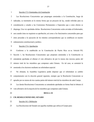 57


 1          Sección 17.3- Enmiendas a la Constitución

 2      Las Resoluciones Concurrentes que propongan enmiendas a la Constitución, luego de

 3 radicadas, se tramitarán en la misma forma que un proyecto de ley, siendo referidas para su

 4 consideración y estudio a las Comisiones Permanentes o Especiales que a estos efectos se

 5 disponga. Una vez aprobadas dichas Resoluciones Concurrentes serán enviadas al Gobernador,

 6 aun cuando éstas no requieren su aprobación, así como a los funcionarios concernidos para que

 7 éstos procedan a la ejecución de los trámites correspondientes que se establecen en nuestro

 8 ordenamiento constitucional y jurídico.

 9          Sección 17.4- Aprobación

10      Conforme a lo establecido en la Constitución de Puerto Rico en su Artículo VII,

11 Sección 1, las Resoluciones Concurrentes que proponen enmiendas a la Constitución se

12 entenderán aprobadas al obtener el voto afirmativo de por lo menos dos terceras partes del

13 número total de los miembros que componen cada Cámara. En tal caso, se someterá la

14 enmienda a los electores mediante un referéndum especial.

15      No obstante, la Asamblea Legislativa podrá disponer que el referéndum se celebre

16 conjuntamente con la elección general siguiente, siempre que la Resolución Concurrente se

17 apruebe por no menos de tres cuartas partes del número total de los miembros de cada Cuerpo.

18      Las demás Resoluciones Concurrentes se entenderán aprobadas en forma final al obtener el

19 voto afirmativo de la mayoría de los miembros que componen cada Cámara.

20                                           REGLA 18

21 CH. RESOLUCIONES DEL SENADO

22          Sección 18.1- Definición

23      Las Resoluciones del Senado son aquellas medidas que utiliza el Cuerpo para:
 