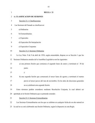 61


 1                                            REGLA 21

 2 A. CLASIFICACION DE SESIONES

 3          Sección 21.1- Clasificaciones

 4    Las Sesiones del Senado se clasifican en:

 5         a) Ordinarias

 6         b) Extraordinarias

 7         c) Especiales

 8         d) Especiales De Interpelación

 9         e) Especiales Conjuntas

10          Sección 21.2- Sesiones Ordinarias

11      La Ley Núm. 9 de 9 de abril de 1954, según enmendada, dispone en su Sección 1 que las

12 Sesiones Ordinarias anuales de la Asamblea Legislativa son las siguientes:

13          a) una primera Sesión que comienza el segundo lunes de enero y terminará el 30 de

14                junio;

15                y

16          b) una segunda Sesión que comenzará el tercer lunes de agosto y terminará el martes

17                previo al tercer jueves del mes de noviembre. En los años de elecciones generales

18                no se celebrará esta segunda Sesión.

19      Estos términos podrán extenderse mediante Resolución Conjunta, la cual deberá ser

20 aprobada en la Sesión Ordinaria que se pretende extender.

21          Sección 21.3- Sesiones Extraordinarias

22      Las Sesiones Extraordinarias son las que se celebran en cualquier fecha de un año natural en

23 la cual no se esté celebrando una Sesión Ordinaria, según lo dispuesto en esta Regla.
 