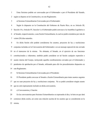 62


 1      Estas Sesiones podrán ser convocadas por el Gobernador o por el Presidente del Senado,

 2 según se dispone en la Constitución y en este Reglamento.

 3      a) Sesiones Extraordinarias Convocadas por el Gobernador:

 4      Según lo dispuesto en la Constitución del Gobierno de Puerto Rico, en su Artículo III,

 5 Sección 10 y Artículo IV, Sección 4, el Gobernador podrá convocar a la Asamblea Legislativa o

 6 al Senado, respectivamente, a una Sesión Extraordinaria, la cual no podrá extenderse por más de

 7 veinte (20) días naturales.

 8      En dicha Sesión sólo podrán considerarse los asuntos, proyectos de ley y resoluciones

 9 conjuntas incluidas en la Convocatoria del Gobernador o en un mensaje especial de éste enviado

10 en el transcurso de la misma.       No obstante, el Senado, en el ejercicio de sus funciones

11 constitucionales e inherentes, también podrá considerar en tal Sesión cualquier expresión o

12 asunto interno del Cuerpo, incluyendo aquellos nombramientos enviados por el Gobernador y

13 pendientes de aprobación por el Senado, utilizando para ello los procedimientos dispuestos en

14 este Reglamento.

15      b) Sesiones Extraordinarias Convocadas por el Presidente:

16      El Presidente podrá convocar al Senado a Sesión Extraordinaria para tratar asuntos urgentes

17 que no sean proyectos de ley y resoluciones conjuntas. No se podrá considerar ningún asunto

18 que no esté expresamente incluido en dicha convocatoria.

19      c) Convocatorias y Citación:

20      En las convocatorias para Sesiones Extraordinarias se expresarán el día y la hora en que dará

21 comienzo dicha sesión, así como una relación sucinta de los asuntos que se considerarán en la

22 misma.
 