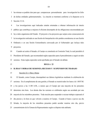 64


 1 las mismas se podrán citar para que comparezcan personalmente para investigación los Jefes

 2 de dichas entidades gubernamentales. La citación se tramitará conforme a lo dispuesto en la

 3 Sección 13.14.

 4      Las investigaciones aquí indicadas estarán orientadas a obtener información de interés

 5 público que contribuya a mejorar el eficiente desempeño de las obligaciones encomendadas por

 6 ley a tales organismos del Estado. El proyecto o los proyectos que surjan como consecuencia de

 7 la investigación realizada en una Sesión de Interpelación sólo podrán considerarse en una Sesión

 8 Ordinaria o en una Sesión Extraordinaria convocada por el Gobernador que incluya tales

 9 proyectos.

10      Cuando así actúe el Senado, el Cuerpo se constituirá en Comisión Total, la cual presidirá el

11 Presidente del Senado, que recomendará reglas especiales para el procedimiento a seguir en tales

12 sesiones. Estas reglas especiales serán aprobadas por el Senado sin debate.

13                                            REGLA 22

14 B. DIAS Y HORAS DE SESIONES; RECESOS Y SUSPENSION DE TRABAJO

15          Sección 22.1- Días y Horas

16      El Senado, como Cuerpo, desempeñará sus labores legislativas mediante la celebración de

17 sesiones. En el cumplimiento de esta gestión, el Senado se reunirá todos los lunes a la 1:00 P.M.

18 y los jueves a las 11:00 A.M., a menos que el Cuerpo por una mayoría de los presentes

19 determine otra hora. Los demás días las sesiones se celebrarán según sea acordado por una

20 mayoría de los miembros presentes. Toda moción para suspender o recesar trabajos expresará el

21 día preciso y la hora en que volverá a reunirse el Cuerpo. Cuando el lunes o jueves sea día

22 feriado, la mayoría de los miembros presentes podrá acordar reunirse otro día, previo

23 consentimiento de la Cámara de Representantes según se dispone más adelante.
 