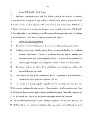 65


 1          Sección 22.2- Final del Día de Sesión

 2      Las Sesiones terminarán no más tarde de la 6:00 de la tarde de ese mismo día, exceptuando

 3 que por acuerdo de mayoría se haya iniciado la discusión de un asunto o medida antes de las

 4 5:30 de la tarde y por la importancia del asunto requiera pasar la hora límite de finalizar la

 5 Sesión. No se iniciará la consideración de ningún asunto o medida pasadas las 5:30 de la tarde.

 6 Esta disposición se suspenderá durante los últimos cinco (5) días de consideración de medidas y

 7 durante los cinco (5) días finales de trámite legislativo de las sesiones.

 8          Sección 22.3- Receso; Suspensión

 9      Los términos con respecto a la duración de una sesión se definen de la siguiente manera:

10      a) La interrupción temporera de los trabajos durante un mismo día legislativo se considerará

11          un receso. No obstante, el Cuerpo, por acuerdo de la mayoría presente, podrá decretar

12          un receso que trascienda de un día legislativo a otro. En tal caso, el Acta y el Diario de

13          Sesiones se prepararán para cada día legislativo como si se tratara de sesiones distintas.

14      b) Cuando concluyan las labores de un día legislativo se entenderá que el Cuerpo ha

15          suspendido la sesión por ese día.

16      c) La suspensión final de las reuniones del Senado en cualesquiera Sesión Ordinaria o

17          Extraordinaria se conocerá como suspensión "sine die".

18        El Senado, a su discreción, podrá suspender o recesar sus trabajos de un día para otro.

19 Pero esto no podrá extenderse por más de tres días consecutivos sin el consentimiento previo de

20 la Cámara de Representantes, según se dispone en la Constitución de Puerto Rico, en su Artículo

21 III, Sección 13. Para fines de este Reglamento suspender o levantar son sinónimos.

22   No procederá una moción para levantar los trabajos del Senado “sine die” en un día que no sea

23 el último día de sesión ordinaria ni el último día en que pueda reunirse el Senado en sesión
 