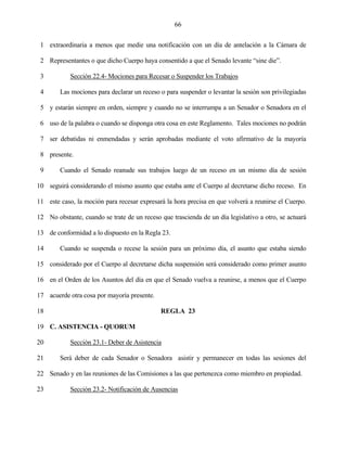 66


 1 extraordinaria a menos que medie una notificación con un día de antelación a la Cámara de

 2 Representantes o que dicho Cuerpo haya consentido a que el Senado levante “sine die”.

 3          Sección 22.4- Mociones para Recesar o Suspender los Trabajos

 4      Las mociones para declarar un receso o para suspender o levantar la sesión son privilegiadas

 5 y estarán siempre en orden, siempre y cuando no se interrumpa a un Senador o Senadora en el

 6 uso de la palabra o cuando se disponga otra cosa en este Reglamento. Tales mociones no podrán

 7 ser debatidas ni enmendadas y serán aprobadas mediante el voto afirmativo de la mayoría

 8 presente.

 9      Cuando el Senado reanude sus trabajos luego de un receso en un mismo día de sesión

10 seguirá considerando el mismo asunto que estaba ante el Cuerpo al decretarse dicho receso. En

11 este caso, la moción para recesar expresará la hora precisa en que volverá a reunirse el Cuerpo.

12 No obstante, cuando se trate de un receso que trascienda de un día legislativo a otro, se actuará

13 de conformidad a lo dispuesto en la Regla 23.

14      Cuando se suspenda o recese la sesión para un próximo día, el asunto que estaba siendo

15 considerado por el Cuerpo al decretarse dicha suspensión será considerado como primer asunto

16 en el Orden de los Asuntos del día en que el Senado vuelva a reunirse, a menos que el Cuerpo

17 acuerde otra cosa por mayoría presente.

18                                            REGLA 23

19 C. ASISTENCIA - QUORUM

20          Sección 23.1- Deber de Asistencia

21      Será deber de cada Senador o Senadora asistir y permanecer en todas las sesiones del

22 Senado y en las reuniones de las Comisiones a las que pertenezca como miembro en propiedad.

23          Sección 23.2- Notificación de Ausencias
 