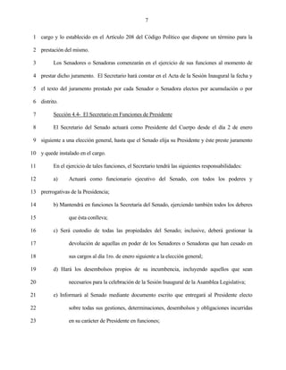 7


 1 cargo y lo establecido en el Artículo 208 del Código Político que dispone un término para la

 2 prestación del mismo.

 3        Los Senadores o Senadoras comenzarán en el ejercicio de sus funciones al momento de

 4 prestar dicho juramento. El Secretario hará constar en el Acta de la Sesión Inaugural la fecha y

 5 el texto del juramento prestado por cada Senador o Senadora electos por acumulación o por

 6 distrito.

 7        Sección 4.4- El Secretario en Funciones de Presidente

 8        El Secretario del Senado actuará como Presidente del Cuerpo desde el día 2 de enero

 9 siguiente a una elección general, hasta que el Senado elija su Presidente y éste preste juramento

10 y quede instalado en el cargo.

11        En el ejercicio de tales funciones, el Secretario tendrá las siguientes responsabilidades:

12        a)     Actuará como funcionario ejecutivo del Senado, con todos los poderes y

13 prerrogativas de la Presidencia;

14        b) Mantendrá en funciones la Secretaría del Senado, ejerciendo también todos los deberes

15               que ésta conlleva;

16        c) Será custodio de todas las propiedades del Senado; inclusive, deberá gestionar la

17               devolución de aquellas en poder de los Senadores o Senadoras que han cesado en

18               sus cargos al día 1ro. de enero siguiente a la elección general;

19        d) Hará los desembolsos propios de su incumbencia, incluyendo aquellos que sean

20               necesarios para la celebración de la Sesión Inaugural de la Asamblea Legislativa;

21        e) Informará al Senado mediante documento escrito que entregará al Presidente electo

22               sobre todas sus gestiones, determinaciones, desembolsos y obligaciones incurridas

23               en su carácter de Presidente en funciones;
 